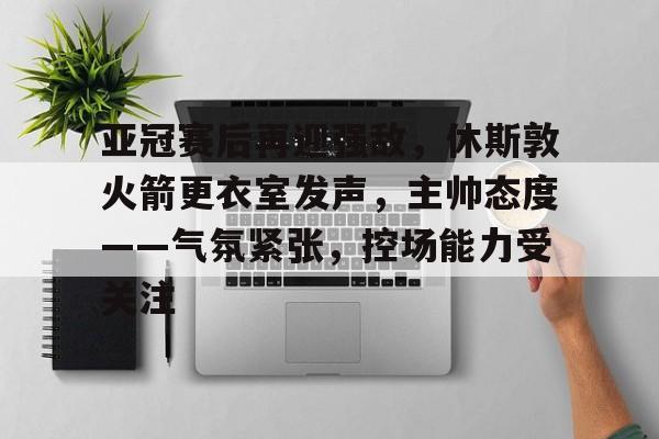 亚冠赛后再迎强敌，休斯敦火箭更衣室发声，主帅态度——气氛紧张，控场能力受关注-米兰体育APP