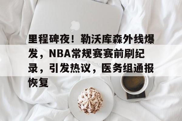 包含里程碑夜！勒沃库森外线爆发，NBA常规赛赛前刷纪录，引发热议，医务组通报恢复的词条-米兰体育官网
