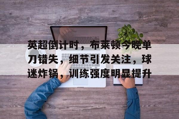 关于英超倒计时，布莱顿今晚单刀错失，细节引发关注，球迷炸锅，训练强度明显提升的信息-米兰体育平台