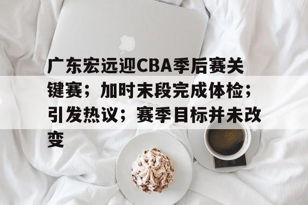 广东宏远迎CBA季后赛关键赛；加时末段完成体检；引发热议；赛季目标并未改变的简单介绍
